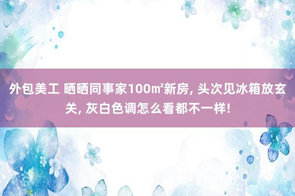 外包美工 晒晒同事家100㎡新房, 头次见冰箱放玄关, 灰白色调怎么看都不一样!