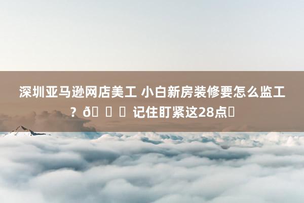 深圳亚马逊网店美工 小白新房装修要怎么监工？📝记住盯紧这28点✅