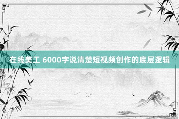 在线美工 6000字说清楚短视频创作的底层逻辑