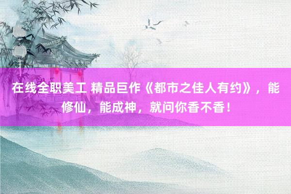 在线全职美工 精品巨作《都市之佳人有约》，能修仙，能成神，就问你香不香！