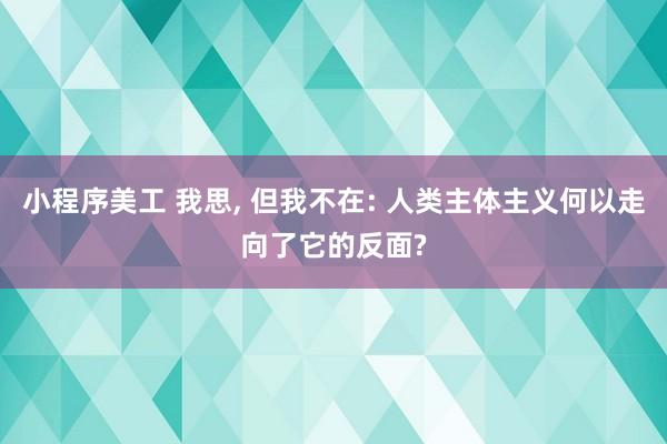 小程序美工 我思, 但我不在: 人类主体主义何以走向了它的反面?