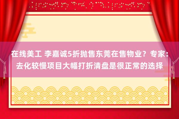 在线美工 李嘉诚5折抛售东莞在售物业？专家：去化较慢项目大幅打折清盘是很正常的选择