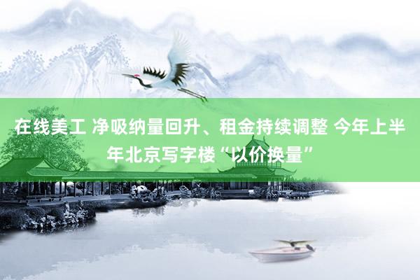 在线美工 净吸纳量回升、租金持续调整 今年上半年北京写字楼“以价换量”