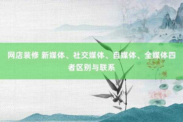 网店装修 新媒体、社交媒体、自媒体、全媒体四者区别与联系