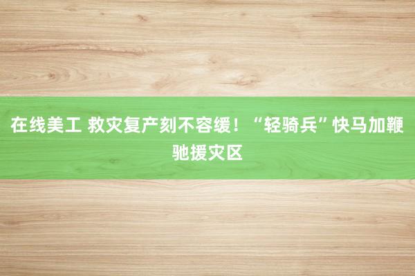 在线美工 救灾复产刻不容缓！“轻骑兵”快马加鞭驰援灾区