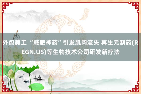 外包美工 “减肥神药”引发肌肉流失 再生元制药(REGN.US)等生物技术公司研发新疗法